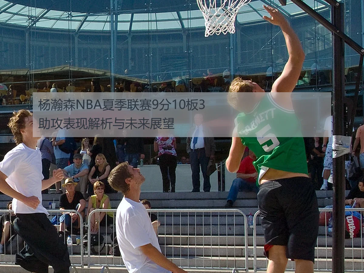 杨瀚森NBA夏季联赛9分10板3助攻表现解析与未来展望